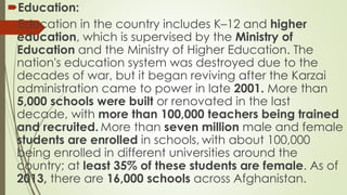 Education:
Education in the country includes K–12 and higher
education, which is supervised by the Ministry of
Education and the Ministry of Higher Education. The
nation's education system was destroyed due to the
decades of war, but it began reviving after the Karzai
administration came to power in late 2001. More than
5,000 schools were built or renovated in the last
decade, with more than 100,000 teachers being trained
and recruited. More than seven million male and female
students are enrolled in schools, with about 100,000
being enrolled in different universities around the
country; at least 35% of these students are female. As of
2013, there are 16,000 schools across Afghanistan.
 