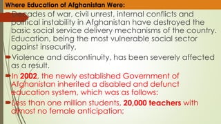 Decades of war, civil unrest, internal conflicts and
political instability in Afghanistan have destroyed the
basic social service delivery mechanisms of the country.
Education, being the most vulnerable social sector
against insecurity,
Violence and discontinuity, has been severely affected
as a result.
In 2002, the newly established Government of
Afghanistan inherited a disabled and defunct
education system, which was as follows:
Less than one million students, 20,000 teachers with
almost no female anticipation;
Where Education of Afghanistan Were:
 