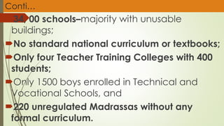 Conti…
34, 00 schools–majority with unusable
buildings;
No standard national curriculum or textbooks;
Only four Teacher Training Colleges with 400
students;
Only 1500 boys enrolled in Technical and
Vocational Schools, and
220 unregulated Madrassas without any
formal curriculum.
 