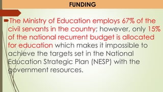 The Ministry of Education employs 67% of the
civil servants in the country; however, only 15%
of the national recurrent budget is allocated
for education which makes it impossible to
achieve the targets set in the National
Education Strategic Plan (NESP) with the
government resources.
FUNDING
 