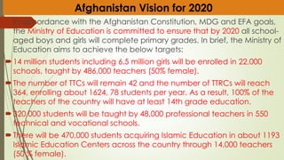 In accordance with the Afghanistan Constitution, MDG and EFA goals,
the Ministry of Education is committed to ensure that by 2020 all school-
aged boys and girls will complete primary grades. In brief, the Ministry of
Education aims to achieve the below targets:
14 million students including 6.5 million girls will be enrolled in 22,000
schools, taught by 486,000 teachers (50% female).
The number of TTCs will remain 42 and the number of TTRCs will reach
364, enrolling about 1624, 78 students per year. As a result, 100% of the
teachers of the country will have at least 14th grade education.
320,000 students will be taught by 48,000 professional teachers in 550
technical and vocational schools.
There will be 470,000 students acquiring Islamic Education in about 1193
Islamic Education Centers across the country through 14,000 teachers
(50 % female).
Afghanistan Vision for 2020
 