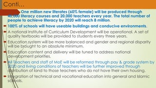 Conti…
 One million new literates (60% female) will be produced through
40,000 literacy courses and 20,000 teachers every year. The total number of
people to achieve literacy by 2020 will reach 8 million.
 100% of schools will have useable buildings and conducive environments.
 A national Institute of Curriculum Development will be operational. A set of
quality textbooks will be provided to students every three years.
 Education system will be more balanced and gender and regional disparity
will be brought to an absolute minimum.
 Education content and delivery will be tuned to address national
development priorities.
 All Teachers and staff of MoE will be reformed through pay & grade system by
2020 and living conditions of teachers will be further improved through
distribution of land to those teachers who do not have their own housing.
 Integration of technical and vocational education into general and Islamic
schools.
 