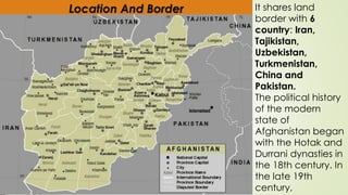 Location And Border It shares land
border with 6
country: Iran,
Tajikistan,
Uzbekistan,
Turkmenistan,
China and
Pakistan.
The political history
of the modern
state of
Afghanistan began
with the Hotak and
Durrani dynasties in
the 18th century. In
the late 19th
century,
 