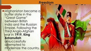 Freedom
Afghanistan became a
buffer state in the
“Great Game”
between British
India and the Russian
Empire. Following the
Third Anglo-Afghan
war in 1919, King
Amanullah
unsuccessfully
attempted to
modernize the country.
 