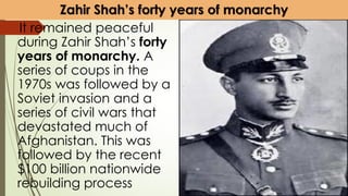 Zahir Shah’s forty years of monarchy
It remained peaceful
during Zahir Shah’s forty
years of monarchy. A
series of coups in the
1970s was followed by a
Soviet invasion and a
series of civil wars that
devastated much of
Afghanistan. This was
followed by the recent
$100 billion nationwide
rebuilding process
 