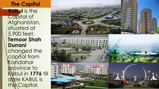 The Capital
Kabul is the
Capital of
Afghanistan,
situated at
5,900 feet,
Temoor Shah
Durrani
changed the
capital from
Kandahar
province to
Kabul in 1776 till
date KABUL is
the Capital.
 