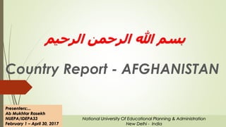 ‫الرحیم‬ ‫الرحمن‬ ‫هللا‬ ‫بسم‬
Country Report - AFGHANISTAN
Presenters:...
Ab Mukhtar Rasekh
NUEPA/IDEPA33
February 1 – April 30, 2017
National University Of Educational Planning & Administration
New Delhi - India
 