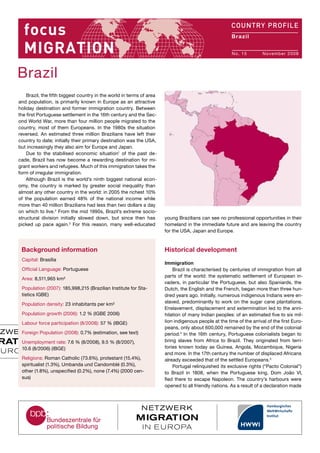 United States of
America
No. 4	 July 2007
Brazil, the fifth biggest country in the world in terms of area
and population, is primarily known in Europe as an attractive
holiday destination and former immigration country. Between
the first Portuguese settlement in the 16th century and the Sec-
ond World War, more than four million people migrated to the
country, most of them Europeans. In the 1980s the situation
reversed. An estimated three million Brazilians have left their
country to date; initially their primary destination was the USA,
but increasingly they also aim for Europe and Japan.
Due to the stabilised economic situation1
of the past de-
cade, Brazil has now become a rewarding destination for mi-
grant workers and refugees. Much of this immigration takes the
form of irregular immigration.
Although Brazil is the world’s ninth biggest national econ-
omy, the country is marked by greater social inequality than
almost any other country in the world: in 2005 the richest 10%
of the population earned 48% of the national income while
more than 40 million Brazilians had less than two dollars a day
on which to live.2
From the mid 1990s, Brazil’s extreme socio-
structural division initially slowed down, but since then has
picked up pace again.3
For this reason, many well-educated
young Brazilians can see no professional opportunities in their
homeland in the immediate future and are leaving the country
for the USA, Japan and Europe.
Historical development
Immigration
Brazil is characterised by centuries of immigration from all
parts of the world: the systematic settlement of European in-
vaders, in particular the Portuguese, but also Spaniards, the
Dutch, the English and the French, began more than three hun-
dred years ago. Initially, numerous indigenous Indians were en-
slaved, predominantly to work on the sugar cane plantations.
Enslavement, displacement and extermination led to the anni-
hilation of many Indian peoples: of an estimated five to six mil-
lion indigenous people at the time of the arrival of the first Euro-
peans, only about 600,000 remained by the end of the colonial
period.4
In the 16th century, Portuguese colonialists began to
bring slaves from Africa to Brazil. They originated from terri-
tories known today as Guinea, Angola, Mozambique, Nigeria
and more. In the 17th century the number of displaced Africans
already exceeded that of the settled Europeans.5
Portugal relinquished its exclusive rights (“Pacto Colonial”)
to Brazil in 1808, when the Portuguese king, Dom João VI,
fled there to escape Napoleon. The country’s harbours were
opened to all friendly nations. As a result of a declaration made
Background information
Capital: Brasília
Official Language: Portuguese
Area: 8,511,965 km² 				
Population (2007): 185,998,215 (Brazilian Institute for Sta-
tistics IGBE)
Population density: 23 inhabitants per km²
Population growth (2006): 1.2 % (IGBE 2006)
Labour force participation (8/2008): 57 % (IBGE)
Foreign Population (2008): 0.7% (estimation, see text)
Unemployment rate: 7.6 % (8/2008), 9.5 % (8/2007),
10.6 (8/2006) (IBGE)
Religions: Roman Catholic (73.6%), protestant (15.4%),
spiritualist (1.3%), Umbanda und Candomblé (0.3%),
other (1.8%), unspecified (0.2%), none (7.4%) (2000 cen-
sus)
Brazil
No. 15	 November 2008
Brazil
 