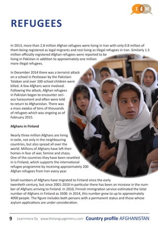 In 2013, more than 2.8 million Afghan refugees were living in Iran with only 0.8 million of
them being registered as legal migrants and rest living as illegal refugees in Iran. Similarly 1.5
million officially registered Afghan refugees were reported to be
living in Pakistan in addition to approximately one million
more illegal refugees.
In December 2014 there was a terrorist attack
on a school in Peshewar by the Pakistani
Talaban and over 100 school children were
killed. A few Afghans were involved.
Following the attack, Afghan refugees
in Pakistan began to encounter seri-
ous harassment and often were told
to return to Afghanistan. There was
a mass exodus of tens of thousands
of refugees which was ongoing as of
February 2015.
Afghans in Finland
Nearly three million Afghans are living
in exile, not only in the neighbouring
countries, but also spread all over the
world. Millions of Afghans have left their
homes in fear of war, famine and chaos.
One of the countries they have been resettled
in is Finland, which supports the international
refugee programme by receiving approximately 200
Afghan refugees from Iran every year.
Small numbers of Afghans have migrated to Finland since the early
twentieth century, but since 2001-2010 in particular there has been an increase in the num-
ber of Afghans arriving to Finland. In 2010, Finnish immigration service estimated the total
number of Afghans in Finland as 3500. In 2014, this number grew to up to approximately
4000 people. The figure includes both persons with a permanent status and those whose
asylum applications are under consideration.
REFUGEES
9 Country profile AFGHANISTANLearnmera Oy www.thelanguagemenu.com
 