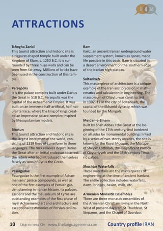 Tchogha Zanbil
This tourist attraction and historic site is
a ziggurat-shaped temple built under the
kingdom of Elam, c. 1250 B.C. It is sur-
rounded by three huge walls and can be
seen from far away. Millions of bricks have
been used in the construction of this tem-
ple.
Persepolis
It is the palace complex built under Darius
the Great in 518 B.C. Persepolis was the
capital of the Achaemenid Empire. It was
built on an immense half-artificial, half-nat-
ural terrace, where the king of kings creat-
ed an impressive palace complex inspired
by Mesopotamian models.
Bisotun
This tourist attraction and historic site is
the largest inscription of the world, con-
sisting of 1119 lines of cuneiform in three
languages. The rock relieves depict Darius
the Great after an initial endeavor to arrest
the rebels who had introduced themselves
falsely as sons of Cyrus the Great.
Pasargadae
Pasargadae is the first example of Achae-
menians’ palace compounds, as well as
one of the first examples of Persian gar-
den planning in Iranian history. Its palaces,
gardens and the mausoleum of Cyrus are
outstanding examples of the first phase of
royal Achaemenid art and architecture and
exceptional testimonies of Persian civiliza-
tion.
Bam
Kariz, an ancient Iranian underground water
supplement system, known as qanat, made
life possible in this oasis. Bam is situated in
a desert environment on the southern edge
of the Iranian high plateau.
Soltaniyeh
This masterpiece of architecture is a unique
example of the Iranians’ precision in math-
ematics and calculation in engineering. The
mausoleum of Oljaytu was constructed
in 1302–12 in the city of Soltaniyeh, the
capital of the Ilkhanid dynasty, which was
founded by the Mongols.
Meidan-e-Emam
Built by Shah Abbas I the Great at the be-
ginning of the 17th century, and bordered
on all sides by monumental buildings linked
by a series of two-storey arcades, the site is
known for the Royal Mosque, the Mosque
of Sheykh Lotfollah, the magnificent Portico
of Qaysariyyeh and the 15th-century Timu-
rid palace.
Shushtar Waterfalls
These waterfalls are the masterpieces of
engineering at the time of ancient Iranians.
The entire collection includes waterfalls,
dams, bridges, basins, mills, etc.
Armenian Monastic Ensembles
There are three monastic ensembles of
the Armenian Christians living in the North
West of present-day Iran: St Thaddeus, St
Stepanos, and the Chapel of Dzordzor.
ATTRACTIONS
10 Country profile IRANLearnmera Oy www.thelanguagemenu.com
 