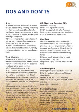 DOS AND DON’TS
Dress
DO understand that women are expected
to wear loose clothing covering everything
but their hands, face, and feet. Female
travellers in Iran are also expected to abide
by this dress code. In homes, western-style
clothing is acceptable.
DO wear pants and short-sleeved shirts if
you are man. However, long-sleeves may
protect you from the sun better.
DO dress conservatively for business oc-
casions. Ties are not traditionally worn by
Iranian men but they are not looked down
upon.
Table Manners
DO note that in some homes meals are
served on the floor without utensils, but in
more modern homes meals will be served
on a table with a spoon and fork.
DON’T sit until told where to sit.
DON’T use your left hand while eating.
DO try a little bit of everything and expect
to be offered seconds and even thirds!
DO understand that refusals are considered
polite and not taken seriously, so if you
don’t want more food you will likely have to
insist.
DO understand that restaurants will often
have two sections: “family” and “men only.”
“Family” is for women and their families.
DO leave a little bit of food on your plate to
indicate that you are done eating.
DO note that alcohol is illegal under most
circumstances.
Gift Giving and Accepting Gifts
DO wrap a gift nicely.
DON’T open a gift immediately.
DON’T give overly lavish gifts. Pens, art,
home decor, or something from your home
country are generally appreciated.
Greetings
DO understand that since conservative
men and women do not socialize together,
greetings are done only among members of
the same sex. Because of this, wait for the
member of the opposite sex to put their
hand out for a handshake before shaking
hands.
DO shake hands upon greeting or greet
with an affectionate kiss.
DO greet by saying “salaam” which means
hello.
Visitors Etiquette
DO bring flowers or desserts for your hosts.
DO arrive on time. Lateness could be con-
sidered rude.
DO look to see if your host is wearing
shoes. If they are not, take yours off before
entering.
DO accept food or drink.
Business Meetings
DO make appointments at least a month in
advance and confirm a week before.
DON’T be late!
DO have all written business materials and
business cards translated into Farsi.
DON’T take your suit jacket off without
permission.
11 Country profile IRANLearnmera Oy www.thelanguagemenu.com
 