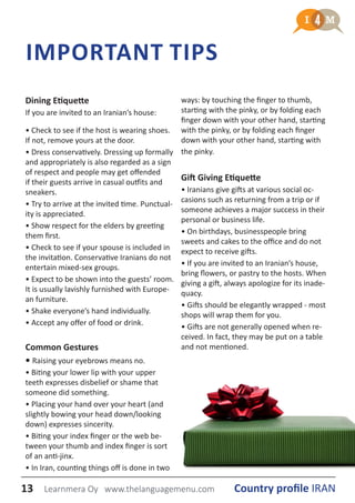 IMPORTANT TIPS
Dining Etiquette
If you are invited to an Iranian’s house:
• Check to see if the host is wearing shoes.
If not, remove yours at the door.
• Dress conservatively. Dressing up formally
and appropriately is also regarded as a sign
of respect and people may get offended
if their guests arrive in casual outfits and
sneakers.
• Try to arrive at the invited time. Punctual-
ity is appreciated.
• Show respect for the elders by greeting
them first.
• Check to see if your spouse is included in
the invitation. Conservative Iranians do not
entertain mixed-sex groups.
• Expect to be shown into the guests’ room.
It is usually lavishly furnished with Europe-
an furniture.
• Shake everyone’s hand individually.
• Accept any offer of food or drink.
Common Gestures
• Raising your eyebrows means no.
• Biting your lower lip with your upper
teeth expresses disbelief or shame that
someone did something.
• Placing your hand over your heart (and
slightly bowing your head down/looking
down) expresses sincerity.
• Biting your index finger or the web be-
tween your thumb and index finger is sort
of an anti-jinx.
• In Iran, counting things off is done in two
ways: by touching the finger to thumb,
starting with the pinky, or by folding each
finger down with your other hand, starting
with the pinky, or by folding each finger
down with your other hand, starting with
the pinky.
Gift Giving Etiquette
• Iranians give gifts at various social oc-
casions such as returning from a trip or if
someone achieves a major success in their
personal or business life.
• On birthdays, businesspeople bring
sweets and cakes to the office and do not
expect to receive gifts.
• If you are invited to an Iranian’s house,
bring flowers, or pastry to the hosts. When
giving a gift, always apologize for its inade-
quacy.
• Gifts should be elegantly wrapped - most
shops will wrap them for you.
• Gifts are not generally opened when re-
ceived. In fact, they may be put on a table
and not mentioned.
13 Country profile IRANLearnmera Oy www.thelanguagemenu.com
 