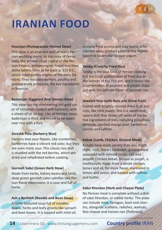 IRANIAN FOOD
Fesenjan (Pomegranate Walnut Stew)
This stew is an essential part of every Per-
sian wedding menu. At the ruins of Perse-
polis, the ancient ritual capital of the Per-
sian Empire, archaeologists found inscribed
stone tablets from as far back as 515 B.C.,
which listed pantry staples of the early Ira-
nians. They included walnuts, poultry and
pomegranate preserves, the key ingredients
in fesenjan.
Bademjan (Eggplant And Tomato Stew)
This stew has the shimmering red-gold col-
or of tomatoes cooked with turmeric, with
a sheen of oil on top. Like all Persian stews,
bademjan is thick and meant to be eaten
over rice with a fork.
Zereshk Polo (Barberry Rice)
Iranians love sour flavors. Like cranberries,
barberries have a vibrant red color, but they
are even more sour. This classic rice dish
is studded with the red berries, which are
dried and rehydrated before cooking.
Gormeh Sabzi (Green Herb Stew)
Made from herbs, kidney beans and lamb,
deep green gormeh sabzi satisfies two Per-
sian flavor obsessions: it is sour and full of
herbs.
Ash e Reshteh (Noodle and Bean Soup)
A richly textured soup full of noodles,
beans, herbs and leafy greens like spinach
and beet leaves. It is topped with mint oil,
crunchy fried onions and sour kashk, a fer-
mented whey product eaten in the Middle
East that tastes akin to sour yogurt.
Tahdig (Crunchy Fried Rice)
Tahdig is the soul food of Persian cooking.
It is the crisp, golden layer of fried rice at
the bottom of the rice pot, and it tastes like
a combination of popcorn and potato chips,
but with the delicate flavor of basmati rice.
Jeweled Rice (with Nuts and Dried Fruit)
Dotted with brightly colored dried fruit and
nuts, like little jewels, this is a sweet-and-
savory dish that shows off some of the na-
tive ingredients of Iran, including pistachios,
almonds, candied orange peel, barberries,
carrots and saffron.
Kebab (Lamb, Chicken, Ground Meat)
Kebabs have more variety than you might
think. First, there’s koobideh, ground meat
seasoned with minced onion, salt and
pepper. Chicken kebab, known as joojeh, is
traditionally made from a whole chicken,
bones and all, for more flavor, marinated in
lemon and onion, and basted with saffron
and butter.
Sabzi Khordan (Herb and Cheese Plate)
No Persian meal is complete without a dish
of sabzi khordan, or edible herbs. The plate
can include mint, tarragon, basil and cilan-
tro, alongside scallions, radishes, walnuts,
feta cheese and Iranian nan (flatbread).
14 Country profile IRANLearnmera Oy www.thelanguagemenu.com
 