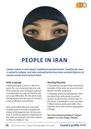 Iranian culture is class-based, traditional and patriarchal. Tradition for most
is rooted in religion, and class and patriarchy have been constant features of
Iranian society since ancient times.
PEOPLE IN IRAN
Body Language
A downward gaze in Iran is a sign of re-
spect. For men, downcast eyes are a de-
fense measure, since staring at a woman
is usually taken as a sign of interest, and
can cause difficulties. On the other hand,
staring directly into the eyes of a friend is
a sign of affection and intimacy.
Very conservative Muslims may avoid
shaking hands or kissing unrelated indi-
viduals of the opposite sex. At the same
time, it is well accepted for individuals of
the same sex to touch each other, wheth-
er they are related or not.
Meeting Etiquette
• Introductions are generally restricted to
members of the same sex since men and
women socialize separately.
• Greetings tend to be affectionate. Men
kiss other men and women kiss other
women at social events. If they meet on
the street, a handshake is more common.
• When Iranians greet each other, they
take their time and converse about gener-
al things.
The most common greeting is “salaam
alaykum” or more simply “salaam”.
15 Country profile IRANLearnmera Oy www.thelanguagemenu.com
 