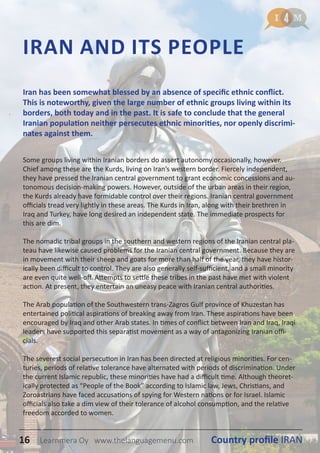 IRAN AND ITS PEOPLE
Some groups living within Iranian borders do assert autonomy occasionally, however.
Chief among these are the Kurds, living on Iran’s western border. Fiercely independent,
they have pressed the Iranian central government to grant economic concessions and au-
tonomous decision-making powers. However, outside of the urban areas in their region,
the Kurds already have formidable control over their regions. Iranian central government
officials tread very lightly in these areas. The Kurds in Iran, along with their brethren in
Iraq and Turkey, have long desired an independent state. The immediate prospects for
this are dim.
The nomadic tribal groups in the southern and western regions of the Iranian central pla-
teau have likewise caused problems for the Iranian central government. Because they are
in movement with their sheep and goats for more than half of the year, they have histor-
ically been difficult to control. They are also generally self-sufficient, and a small minority
are even quite well-off. Attempts to settle these tribes in the past have met with violent
action. At present, they entertain an uneasy peace with Iranian central authorities.
The Arab population of the Southwestern trans-Zagros Gulf province of Khuzestan has
entertained political aspirations of breaking away from Iran. These aspirations have been
encouraged by Iraq and other Arab states. In times of conflict between Iran and Iraq, Iraqi
leaders have supported this separatist movement as a way of antagonizing Iranian offi-
cials.
The severest social persecution in Iran has been directed at religious minorities. For cen-
turies, periods of relative tolerance have alternated with periods of discrimination. Under
the current Islamic republic, these minorities have had a difficult time. Although theoret-
ically protected as “People of the Book” according to Islamic law, Jews, Christians, and
Zoroastrians have faced accusations of spying for Western nations or for Israel. Islamic
officials also take a dim view of their tolerance of alcohol consumption, and the relative
freedom accorded to women.
Iran has been somewhat blessed by an absence of specific ethnic conflict.
This is noteworthy, given the large number of ethnic groups living within its
borders, both today and in the past. It is safe to conclude that the general
Iranian population neither persecutes ethnic minorities, nor openly discrimi-
nates against them.
16 Country profile IRANLearnmera Oy www.thelanguagemenu.com
 