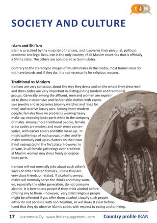 SOCIETY AND CULTURE
Islam and Shi’ism
Islam is practised by the majority of Iranians, and it governs their personal, political,
economic and legal lives. Iran is the only country of all Muslim countries that is officially
a Shi’ite state. The others are considered as Sunni states.
Contrary to the stereotype images of Muslim males in the media, most Iranian men do
not have beards and if they do, it is not necessarily for religious reasons.
Traditional vs Modern
Iranians are very conscious about the way they dress and on the whole they dress well
and dress codes are very important in distinguishing modern and traditional
groups. Generally among the affluent, men and women are expect-
ed to dress in expensive and fashionable clothes with expen-
sive jewelry and accessories (mainly watches and rings for
men) and to drive luxury cars. Among more modern
people, females have no problems wearing heavy
make-up, exposing body parts while in the company
of males. Among more traditional people, female
dress codes are modest and much more conser-
vative, with darker colors and little make-up. In
mixed gatherings of such groups, males and fe-
males normally end up as clusters on their own
if not segregated in the first place. However, in
private, in all female gatherings even tradition-
al Muslim women may dress freely or expose
body parts.
Iranians will not normally joke about each other’s
wives or other related females, unless they are
very close friends or related. If alcohol is served,
males will normally serve the drinks and many wom-
en, especially the older generation, do not consume
alcohol. It is best to ask people if they drink alcohol before
offering any to them – however, very strict religious people
might be offended if you offer them alcohol. Usually such people
either do not socialize with non-Muslims, or will make it clear before-
hand that they do observe Islamic codes with respect to eating and drinking.
17 Country profile IRANLearnmera Oy www.thelanguagemenu.com
 