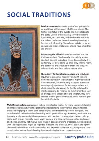 SOCIAL TRADITIONS
Food preparation is a major part of any get togeth-
er, and there will be plenty of different dishes. The
higher the status of the guests, the more elaborate
the party. Guests are constantly served with some
food items, tea or drinks, and the hostess – mainly
the lady of the house (sometimes daughters too) –
has the task of serving. She refuses to take no for an
answer and insists that guests should have what they
are offered.
Respecting the elderly is another ancient practice
that has survived. Traditionally, the elderly are re-
spected, listened to and are treated accordingly. It is
customary for all to stand up once they enter a room,
the best seats are allocated to them and they are
offered drinks and food before anyone else.
The priority for females is marriage and childbear-
ing. Due to economic necessity and with the phe-
nomenal increase in the number of highly educated
Iranian women, such culturally accepted norms are
creating major problems for working mothers and
challenging the status quo. So far, the solution for
most appears to be reliance on family members such
as grandparents to look after the children. Day-care
centres are not generally trusted, and a nanny is pre-
ferred if affordable.
Male/female relationships seem to be a complicated matter for many Iranians. Educated
and modern classes have little problems understanding the dynamics of such relation-
ships and engaging in them. Both sexes respect and treat their partners as equals, and
most have left behind medieval courting habits generations ago. However, traditional and
less educated groups might have problems with western courting styles. Males belong-
ing to such groups normally marry virgin women, and they can be controlling and expect
obedience, and may not involve their wives in decision-making processes. Any socializing
with the opposite sex might be regarded indecent and offensive. Dress codes are tightly
observed and children are also controlled and expected to behave according to the com-
munal codes, rather than following their own individual styles or western ones.
18 Country profile IRANLearnmera Oy www.thelanguagemenu.com
 