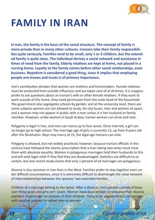 FAMILY IN IRAN
Iran’s constitution dictates that women are mothers and homemakers. Female relatives
must be protected from outside influences and are taken care of at all times. It is inappro-
priate to ask questions about an Iranian’s wife or other female relatives. If they want to
work outside of the home, they need permission from the male head of the household.
The government also segregates schools by gender, and at the university level, there are
some subjects women are not allowed to study. On city buses, men and women sit apart,
and a woman may not appear in public with a man unless it is her husband or family
member. However, unlike women in Saudi Arabia, Iranian women can drive and vote.
Polygamy is legal in Iran, and men can marry up to four wives. Once married, a girl can
no longer go to high school. The marriage age of girls is currently 13, up from 9 years old
after the Revolution. Boys may marry at 15, the legal age Iranians can vote.
Polygyny is allowed, but not widely practiced, however, because Iranian officials in this
century have followed the Islamic prescription that a man taking two wives must treat
them with absolute equality. Women in polygynous marriages hold their husbands to this
and will seek legal relief if they feel they are disadvantaged. Statistics are difficult to as-
certain, but one recent study claims that only 1 percent of all marriages are polygynous.
Divorce is less common in Iran than in the West. Families prefer to stay together even un-
der difficult circumstances, since it is extremely difficult to disentangle the close network
of interrelationships between the spouses’ two extended families.
Children of a marriage belong to the father. After a divorce, men assume custody of boys
over three years and girls over seven. Women have been known to renounce their divorce
payment in exchange for custody of their children. There is no impediment to remarriage
with another partner for either men or women.
In Iran, the family is the basis of the social structure. The concept of family is
more private than in many other cultures. Iranians take their family responsibili-
ties quite seriously. Families tend to be small, only 1 or 2 children, but the extend-
ed family is quite close. The individual derives a social network and assistance in
times of need from the family. Elderly relatives are kept at home, not placed in a
nursing home. Loyalty to the family comes before other social relationships, even
business. Nepotism is considered a good thing, since it implies that employing
people one knows and trusts is of primary importance.
19 Country profile IRANLearnmera Oy www.thelanguagemenu.com
 