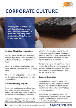 CORPORATE CULTURE
Relationships & Communication
Who you know is often more important
than what you know, so it is important to
network and cultivate a number of con-
tacts.
Expect to be offered tea whenever you
meet someone, as this demonstrates hospi-
tality.
Since Iranians judge people on appearanc-
es, dress appropriately and stay in a high
standard hotel.
Business Meeting Etiquette
It is a good idea to avoid scheduling meet-
ings during Ramazan (Ramadan), as the
need to fast would preclude your business
colleagues from offering you hospitality.
Arrive at meetings on time, since punctu-
ality is seen as a virtue. The first meeting
with an Iranian company is generally not
business-focused. Expect your colleagues to
spend time getting to know you as a person
over tea and snacks. Be patient, as meet-
ings are frequently interrupted.
Do not remove your suit jacket without per-
mission. Do not look at your watch or try to
rush the meeting. If you appear fixated on
the amount of time the meeting is taking,
you will not be trusted.
Business Negotiating
It takes time for Iranians to warm up to-
wards foreign business people. Until then,
they may appear somewhat stiff and for-
mal. Personal relationships form the basis
of business dealings.
Decisions are made slowly. Iranians are
deliberate negotiators who can drive a hard
bargain. Do not use high-pressure tactics.
They will work against you.
Iranians prefer to do business
with those they know and re-
spect, therefore they expect to
spend time cultivating a per-
sonal relationship before busi-
ness is conducted.
20 Country profile IRANLearnmera Oy www.thelanguagemenu.com
 