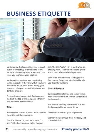 BUSINESS ETIQUETTE
Iranians may display emotion, or even walk
out of the meeting, or threaten to termi-
nate the relationship in an attempt to con-
vince you to change your position.
Iranians often use time as a negotiating
tactic, especially if they know that you have
a deadline. Be cautious about letting your
business colleagues know that you are un-
der time pressure.
Companies are hierarchical. Decisions are
made at the top of the company, either by
one person or a small council.
Titles
Address your Iranian business associates by
their title and their surname.
The title “doktor” is used for both M.D.s
and Ph.D.s. Engineers are called “mohan
dis”. The title “agha” (sir) is used when ad-
dressing men. The title “khanoom” (mad-
am) is used when addressing women.
Wait to be invited before starting to use
first names. Only close friends and family
use this informal form.
Dress Etiquette
Business attire is formal and conservative.
Men should wear dark colored conservative
business suits.
Ties are not worn by Iranians but it is per-
fectly acceptable for you to do so.
Dress well to make a good impression.
Women should always dress modestly and
cover their hair.
21 Country profile IRANLearnmera Oy www.thelanguagemenu.com
 