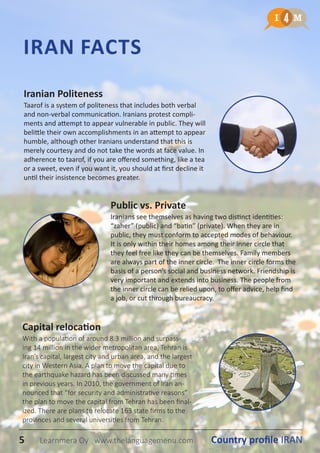 IRAN FACTS
Iranian Politeness
Taarof is a system of politeness that includes both verbal
and non-verbal communication. Iranians protest compli-
ments and attempt to appear vulnerable in public. They will
belittle their own accomplishments in an attempt to appear
humble, although other Iranians understand that this is
merely courtesy and do not take the words at face value. In
adherence to taarof, if you are offered something, like a tea
or a sweet, even if you want it, you should at first decline it
until their insistence becomes greater.
Capital relocation
With a population of around 8.3 million and surpass-
ing 14 million in the wider metropolitan area, Tehran is
Iran’s capital, largest city and urban area, and the largest
city in Western Asia. A plan to move the capital due to
the earthquake hazard has been discussed many times
in previous years. In 2010, the government of Iran an-
nounced that “for security and administrative reasons”
the plan to move the capital from Tehran has been final-
ized. There are plans to relocate 163 state firms to the
provinces and several universities from Tehran.
Public vs. Private
Iranians see themselves as having two distinct identities:
“zaher” (public) and “batin” (private). When they are in
public, they must conform to accepted modes of behaviour.
It is only within their homes among their inner circle that
they feel free like they can be themselves. Family members
are always part of the inner circle. The inner circle forms the
basis of a person’s social and business network. Friendship is
very important and extends into business. The people from
the inner circle can be relied upon, to offer advice, help find
a job, or cut through bureaucracy.
5 Country profile IRANLearnmera Oy www.thelanguagemenu.com
 