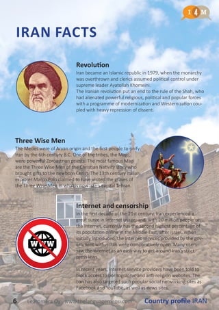 IRAN FACTS
Three Wise Men
The Medes were of Aryan origin and the first people to unify
Iran by the 6th century B.C. One of the tribes, the Magi,
were powerful Zoroastrian priests. The most famous Magi
are the Three Wise Men of the Christian Nativity story who
brought gifts to the newborn Christ. The 13th century Italian
explorer Marco Polo claimed to have visited the graves of
the Three Wise Men in what is now Iran’s capital Tehran.
Revolution
Iran became an Islamic republic in 1979, when the monarchy
was overthrown and clerics assumed political control under
supreme leader Ayatollah Khomeini.
The Iranian revolution put an end to the rule of the Shah, who
had alienated powerful religious, political and popular forces
with a programme of modernization and Westernization cou-
pled with heavy repression of dissent.
Internet and censorship
In the first decade of the 21st century, Iran experienced a
great surge in Internet usage, and, with 20 million people on
the Internet, currently has the second highest percentage of
its population online in the Middle East, after Israel. When
initially introduced, the Internet services provided by the gov-
ernment within Iran were comparatively open. Many users
saw the Internet as an easy way to get around Iran’s strict
press laws.
In recent years, Internet service providers have been told to
block access to pornographic and anti-religion websites. The
ban has also targeted such popular social networking sites as
Facebook and YouTube, as well as news sites.
6 Country profile IRANLearnmera Oy www.thelanguagemenu.com
 