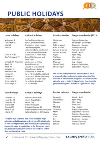 Lunar holidays
Muharram 9
Muharram 10
Safar 20
Safar 28
Safar 29 or 30
Rabi’-ul-Awwal 17
Jamaad-ath-Thaanee 3
Rajab 13
Rajab 27
Sha’aban 15
Ramadhan 21
Shawwal 1
Shawwal 2
Shawwal 25
Dh-ul-Hajja 10
Dh-ul-Hajja 18
PUBLIC HOLIDAYS
National Holidays
Nowrooz (New Year)
Islamic Republic Day
Nature Day
Khomeini’s death
Revolt of Khordad 15
Victory of the Iranian Revolution
Nationalization of Oil Industry
National holidays
Tasu’a of Imam Hussain
Ashura of Imam Hussain
Arba’een of Imam Hussain
Demise of prophet
Muhammad and Martyrdom
of Imam Hassan (Mujtaba)
Martyrdom of Imam Reza
Birth of Muhammad and
Imam Jafar
Martyrdom of Fatima
Birth of Imam Ali
Mission of Muhammad
Birth of Imam Mahdi
Martyrdom of Imam Ali
Eid ul-Fitr (End of Ramadhan)
Eid ul-Fitr (End of Ramadhan)
Martyrdom of Imam Jafar
Eid ul-Adha (Ghurban)
Eid al-Ghadeer
Persian calendar
Farvardin
Ordibehesht
Khordad
Tir
Mordad
Shahrivar
Mehr
Aban
Azar
Dey
Bahman
Esfand
Islamic calendar
Muharram
Safar
Rabi’ al-awwal
Rabi’ al-thani
Jumada al-awwal
Jumada al-thani
Rajab
Sha’aban
Ramadan
Shawwal
Dhu al-Qi’dah
Dhu al-Hijjah
Gregorian calendar (2015)
October-November
November - December
December - January
January-February
February-March
March - April
April - May
May - June
June - July
July - August
August - September
September - October
Solar holidays
Farvardin 1-4
Farvardin 12
Farvardin 13
Khordad 14
Khordad 15
Bahman 22
Esfand 29
Gregorian calendar
March - April
April - May
May - June
June - July
July - August
August - September
September - October
October - November
November - December
December - January
January-February
February-March
The Islamic or Hijri calendar abbreviated as AH is
a lunar calendar, and months begin when the first
crescent of a new moon is sighted. The Islamic lunar
calendar year is 11 to 12 days shorter than the solar
year consisting of 12 months in a year of 354 days.
The Solar Hijri calendar, also called the Solar Hejri
calendar, and abbreviated as SH, is the official calendar
of Iran and Afghanistan. The determination of starting
moment is more accurate than in the Gregorian calen-
dar, because it uses astronomical observations rather
than mathematical rules.
7 Country profile IRANLearnmera Oy www.thelanguagemenu.com
 