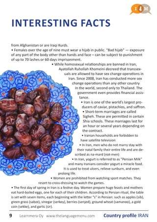 from Afghanistan or are Iraqi Kurds.
• Females over the age of nine must wear a hijab in public. “Bad hijab” ― exposure
of any part of the body other than hands and face – can be subject to punishment
of up to 70 lashes or 60 days imprisonment.
• While homosexual relationships are banned in Iran,
Ayatollah Ruhollah Khomeini decreed that transsex-
uals are allowed to have sex change operations in
Iran. Since 2008, Iran has conducted more sex
change operations than any other country
in the world, second only to Thailand. The
government even provides financial assis-
tance.
• Iran is one of the world’s largest pro-
ducers of caviar, pistachios, and saffron.
• Short-term marriages are called
Sigheh. These are permitted in certain
Shia schools. These marriages last for
an hour or several years depending on
the contract.
• Iranian households are forbidden to
have satellite television
• In Iran, men who do not marry stay with
their natal family their entire life and are de-
scribed as na-mard (not-men)
• In Iran, yogurt is referred to as “Persian Milk”
and many Iranians consider yogurt a miracle food.
It is used to treat ulcers, relieve sunburn, and even
prolong life.
• Women are prohibited from watching sport matches. They
resort to cross-dressing to watch the games.
• The first day of spring in Iran is a festive day. Women prepare huge feasts and mothers
eat hard-boiled eggs, one for each of their children. According to Persian ritual, the table
is set with seven items, each beginning with the letter “s” in Persian: such as apples (sib),
green grass (sabze), vinegar (serkey), berries (senjed), ground wheat (samanoo), a gold
coin (sekke), and garlic (sir).
INTERESTING FACTS
9 Country profile IRANLearnmera Oy www.thelanguagemenu.com
 