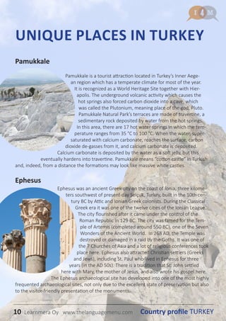 10 Country profile TURKEYLearnmera Oy www.thelanguagemenu.com
Pamukkale
Pamukkale is a tourist attraction located in Turkey’s Inner Aege-
an region which has a temperate climate for most of the year.
It is recognized as a World Heritage Site together with Hier-
apolis. The underground volcanic activity which causes the
hot springs also forced carbon dioxide into a cave, which
was called the Plutonium, meaning place of the god, Pluto.
Pamukkale Natural Park’s terraces are made of travertine, a
sedimentary rock deposited by water from the hot springs.
In this area, there are 17 hot water springs in which the tem-
perature ranges from 35 °C to 100 °C. When the water, super-
saturated with calcium carbonate, reaches the surface, carbon
dioxide de-gasses from it, and calcium carbonate is deposited.
Calcium carbonate is deposited by the water as a soft jelly, but this
eventually hardens into travertine. Pamukkale means “cotton castle” in Turkish
and, indeed, from a distance the formations may look like massive white castles.
Ephesus
Ephesus was an ancient Greek city on the coast of Ionia, three kilome-
ters southwest of present-day Selçuk, Turkey, built in the 10th cen-
tury BC by Attic and Ionian Greek colonists. During the Classical
Greek era it was one of the twelve cities of the Ionian League.
The city flourished after it came under the control of the
Roman Republic in 129 BC. The city was famed for the Tem-
ple of Artemis (completed around 550 BC), one of the Seven
Wonders of the Ancient World. In 268 AD, the Temple was
destroyed or damaged in a raid by the Goths. It was one of
the 7 Churches of Asia and a lot of religious conferences took
place here. Ephesus also attracted Christian settlers (Greeks
and Jews), including St. Paul who lived in Ephesus for three
years (in the AD 50s). There is a tradition that St. John settled
here with Mary, the mother of Jesus, and also wrote his gospel here.
The Ephesus archaeological site has developed into one of the most highly
frequented archaeological sites, not only due to the excellent state of preservation but also
to the visitor-friendly presentation of the monuments.
UNIQUE PLACES IN TURKEY
10 Country profile TURKEYLearnmera Oy www.thelanguagemenu.com
 