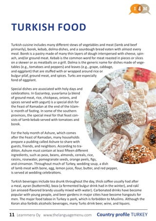 11 Country profile TURKEYLearnmera Oy www.thelanguagemenu.com
TURKISH FOOD
Turkish cuisine includes many different stews of vegetables and meat (lamb and beef
primarily), borek, kebab, dolma dishes, and a sourdough bread eaten with almost every
meal. Borek is a pastry made of many thin layers of dough interspersed with cheese, spin-
ach, and/or ground meat. Kebab is the common word for meat roasted in pieces or slices
on a skewer or as meatballs on a grill. Dolma is the generic name for dishes made of vege-
tables (e.g., tomatoes and peppers) and leaves (e.g., grape, cabbage,
and eggplant) that are stuffed with or wrapped around rice or
bulgur pilaf, ground meat, and spices. Turks are especially
fond of eggplant.
Special dishes are associated with holy days and
celebrations. In Gaziantep, yuvarlama (a blend
of ground meat, rice, chickpeas, onions, and
spices served with yogurt) is a special dish for
the Feast of Ramadan at the end of the Islam-
ic month of fasting. In some of the southern
provinces, the special meal for that feast con-
sists of lamb kebab served with tomatoes and
borek.
For the holy month of Ashure, which comes
after the Feast of Ramadan, many households
prepare a pudding called Ashure to share with
guests, friends, and neighbors. According to tra-
dition, Ashure must contain at least fifteen different
ingredients, such as peas, beans, almonds, cereals, rice,
raisins, rosewater, pomegranate seeds, orange peels, figs,
and cinnamon. Throughout much of Turkey, wedding soup, a dish
of lamb meat with bone, egg, lemon juice, flour, butter, and red pepper,
is served at wedding celebrations.
Turkish beverages include tea drunk throughout the day, thick coffee usually had after
a meal, ayran (buttermilk), boza (a fermented bulgur drink had in the winter), and rakî
(an aniseed-flavored brandy usually mixed with water). Carbonated drinks have become
popular with young people, and beer gardens in major cities have become hangouts for
men. The major food taboo in Turkey is pork, which is forbidden to Muslims. Although the
Koran also forbids alcoholic beverages, many Turks drink beer, wine, and liquors.
 