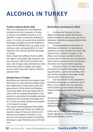 12 Country profile TURKEYLearnmera Oy www.thelanguagemenu.com
ALCOHOL IN TURKEY
Turkish national drink, Raki
Rakı is an unsweetened, anise-flavored
alcoholic drink that is popular in Turkey,
as well as in the Balkan countries, as an
apéritif. It is often served with seafood or
meze. It is similar to several other alcoholic
beverages available around the Mediterra-
nean and the Middle East, e.g. pastis, ouzo,
sambuca, arak, and aguardiente. It is con-
sidered as the national alcoholic beverage
of Turkey.
Raki is made from different fruits in differ-
ent regions, but grapes, figs and plums are
the main ones. Due to the aniseed it con-
tains, raki changes color and becomes milky
white when water is added, and a glass
of pure water to go with it gives a distinct
pleasant taste.
Alcohol laws in Turkey
Restrictions on sale and consumption have
Restrictions on sale and consumption have
been tightened in recent years under the
governments of the Justice and Develop-
ment Party (AKP). But even today, 83% of
adult Turks are teetotal (Teetotalism is the
practice or promotion of complete personal
abstinence from alcoholic beverages) and
at 1.5 litres per head, alcohol consumption
is the lowest in Europe.
The Justice and Development Party (AKP),
which has governed Turkey since 2002 has
passed a range of measures aimed at lim-
iting the consumption of alcohol. In Tur-
key, the sale and consumption of alcoholic
beverages is age-limited to persons 18 and
over.
Restrictions introduced in 2013:
• 	 limiting retail licenses to 6 am—
10pm and banning student dormitories,
health institutions, sports clubs, all sorts of
education institutions and gas stations from
selling alcohol
• 	 creating additional restrictions on
obtaining new licenses: no new licenses
would be issued for locations less than 100
metres from a school or mosque. In ad-
dition, new licensees needed to obtain a
business permit from the local municipality
and a tourism document from the Ministry
of Culture and Tourism before applying.
• 	 banning all forms of advertising and
promotion for alcoholic beverages, includ-
ing promotions, sponsored activities, festi-
vals and free giveaways. Beverage compa-
nies ran ads criticising the ban.
•	 the requirement to blur depictions
of alcoholic beverages on television and in
films, as was already done for cigarettes,
and for bottles to carry health warnings
similar to tobacco packaging warning mes-
sages.
The Islamist-rooted ruling AKP party says
the law will protect the population, par-
ticularly young people, from the harmful
effects of alcohol.
Critics say it is a new move to impose an
Islamic agenda on a secular, though pre-
dominantly Muslim, country.
Country profile TURKEYLearnmera Oy www.thelanguagemenu.com
 
