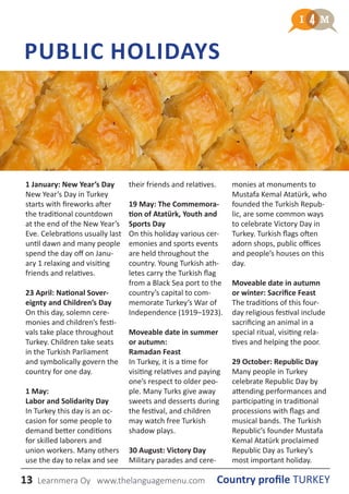 13 Country profile TURKEYLearnmera Oy www.thelanguagemenu.com
PUBLIC HOLIDAYS
1 January: New Year’s Day
New Year’s Day in Turkey
starts with fireworks after
the traditional countdown
at the end of the New Year’s
Eve. Celebrations usually last
until dawn and many people
spend the day off on Janu-
ary 1 relaxing and visiting
friends and relatives.
23 April: National Sover-
eignty and Children’s Day
On this day, solemn cere-
monies and children’s festi-
vals take place throughout
Turkey. Children take seats
in the Turkish Parliament
and symbolically govern the
country for one day.
1 May:
Labor and Solidarity Day
In Turkey this day is an oc-
casion for some people to
demand better conditions
for skilled laborers and
union workers. Many others
use the day to relax and see
their friends and relatives.
19 May: The Commemora-
tion of Atatürk, Youth and
Sports Day
On this holiday various cer-
emonies and sports events
are held throughout the
country. Young Turkish ath-
letes carry the Turkish flag
from a Black Sea port to the
country’s capital to com-
memorate Turkey’s War of
Independence (1919–1923).
Moveable date in summer
or autumn:
Ramadan Feast
In Turkey, it is a time for
visiting relatives and paying
one’s respect to older peo-
ple. Many Turks give away
sweets and desserts during
the festival, and children
may watch free Turkish
shadow plays.
30 August: Victory Day
Military parades and cere-
monies at monuments to
Mustafa Kemal Atatürk, who
founded the Turkish Repub-
lic, are some common ways
to celebrate Victory Day in
Turkey. Turkish flags often
adorn shops, public offices
and people’s houses on this
day.
Moveable date in autumn
or winter: Sacrifice Feast
The traditions of this four-
day religious festival include
sacrificing an animal in a
special ritual, visiting rela-
tives and helping the poor.
29 October: Republic Day
Many people in Turkey
celebrate Republic Day by
attending performances and
participating in traditional
processions with flags and
musical bands. The Turkish
Republic’s founder Mustafa
Kemal Atatürk proclaimed
Republic Day as Turkey’s
most important holiday.
 