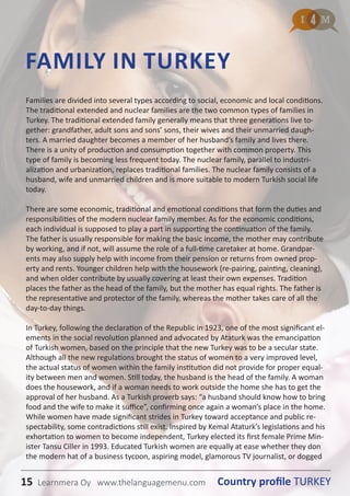 15 Country profile TURKEYLearnmera Oy www.thelanguagemenu.com
Families are divided into several types according to social, economic and local conditions.
The traditional extended and nuclear families are the two common types of families in
Turkey. The traditional extended family generally means that three generations live to-
gether: grandfather, adult sons and sons’ sons, their wives and their unmarried daugh-
ters. A married daughter becomes a member of her husband’s family and lives there.
There is a unity of production and consumption together with common property. This
type of family is becoming less frequent today. The nuclear family, parallel to industri-
alization and urbanization, replaces traditional families. The nuclear family consists of a
husband, wife and unmarried children and is more suitable to modern Turkish social life
today.
There are some economic, traditional and emotional conditions that form the duties and
responsibilities of the modern nuclear family member. As for the economic conditions,
each individual is supposed to play a part in supporting the continuation of the family.
The father is usually responsible for making the basic income, the mother may contribute
by working, and if not, will assume the role of a full-time caretaker at home. Grandpar-
ents may also supply help with income from their pension or returns from owned prop-
erty and rents. Younger children help with the housework (re-pairing, painting, cleaning),
and when older contribute by usually covering at least their own expenses. Tradition
places the father as the head of the family, but the mother has equal rights. The father is
the representative and protector of the family, whereas the mother takes care of all the
day-to-day things.
In Turkey, following the declaration of the Republic in 1923, one of the most significant el-
ements in the social revolution planned and advocated by Ataturk was the emancipation
of Turkish women, based on the principle that the new Turkey was to be a secular state.
Although all the new regulations brought the status of women to a very improved level,
the actual status of women within the family institution did not provide for proper equal-
ity between men and women. Still today, the husband is the head of the family. A woman
does the housework, and if a woman needs to work outside the home she has to get the
approval of her husband. As a Turkish proverb says: “a husband should know how to bring
food and the wife to make it suffice”, confirming once again a woman’s place in the home.
While women have made significant strides in Turkey toward acceptance and public re-
spectability, some contradictions still exist. Inspired by Kemal Ataturk’s legislations and his
exhortation to women to become independent, Turkey elected its first female Prime Min-
ister Tansu Ciller in 1993. Educated Turkish women are equally at ease whether they don
the modern hat of a business tycoon, aspiring model, glamorous TV journalist, or dogged
FAMILY IN TURKEY
15 Country profile TURKEYLearnmera Oy www.thelanguagemenu.com
 