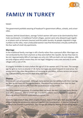 16 Country profile TURKEYLearnmera Oy www.thelanguagemenu.com
lawyer.
The government prohibits wearing of headscarf in government offices, schools, and univer-
sities.
However, behind closed doors, average Turkish women still seem to be dominated by their
male counterparts. In traditional Turkish villages, women were only allowed to get togeth-
er at places such as hamams (saunas) and the public laundry. As people migrated in large
numbers to the cities, most uneducated women now find themselves virtually confined to
the four walls of small city apartments.
Marriage
In the traditional family, marriage is still a family rather than a personal affair. Marriages are
not conducted by the imam anymore as they were before the republic. By law they have to
be civil. Approximately 40% of marriages are only civil, 50% are both civil and religious, 10%
are only religious which means they are not legal. Polygamy is very rare and only in some
villages with a rate of 3%.
It is legally forbidden to marry before the age of 15 for women and 17 for men. The average
age for girls to marry is around 17-18. Early marriages are more frequent in rural areas. For
young men in big cities, the problems of receiving an education, military service and acquir-
ing a job are among the reasons that delay marriage.
Divorce
Divorces are not very common. Although many women are not satisfied with their marriag-
es, they do not have the courage to divorce. Therefore they continue their lives for their
children’s sake or not to suffer from the social pressure it may evoke.
The other reason is economic. If a woman does not work, she does not have many alterna-
tives when divorced. After a certain age, in a country where unemployment is a problem,
divorcing without financial sustainability is a great risk. .
From the legal point of view, when couples divorce, each of them gets their own belongings
without taking the possessions obtained together into consideration. A new law proposal is
waiting to be enacted in parliament. The change will allow the sharing of everything equal-
ly.
FAMILY IN TURKEY
16 Country profile TURKEYLearnmera Oy www.thelanguagemenu.com
 
