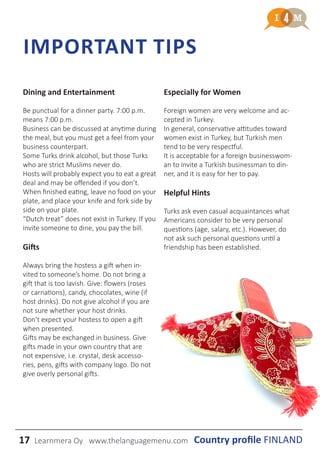 17 Learnmera Oy www.thelanguagemenu.com
IMPORTANT TIPS
Country profile FINLAND
Dining and Entertainment
Be punctual for a dinner party. 7:00 p.m.
means 7:00 p.m.
Business can be discussed at anytime during
the meal, but you must get a feel from your
business counterpart.
Some Turks drink alcohol, but those Turks
who are strict Muslims never do.
Hosts will probably expect you to eat a great
deal and may be offended if you don’t.
When finished eating, leave no food on your
plate, and place your knife and fork side by
side on your plate.
“Dutch treat” does not exist in Turkey. If you
invite someone to dine, you pay the bill.
Gifts
Always bring the hostess a gift when in-
vited to someone’s home. Do not bring a
gift that is too lavish. Give: flowers (roses
or carnations), candy, chocolates, wine (if
host drinks). Do not give alcohol if you are
not sure whether your host drinks.
Don’t expect your hostess to open a gift
when presented.
Gifts may be exchanged in business. Give
gifts made in your own country that are
not expensive, i.e. crystal, desk accesso-
ries, pens, gifts with company logo. Do not
give overly personal gifts.
Especially for Women
Foreign women are very welcome and ac-
cepted in Turkey.
In general, conservative attitudes toward
women exist in Turkey, but Turkish men
tend to be very respectful.
It is acceptable for a foreign businesswom-
an to invite a Turkish businessman to din-
ner, and it is easy for her to pay.
Helpful Hints
Turks ask even casual acquaintances what
Americans consider to be very personal
questions (age, salary, etc.). However, do
not ask such personal questions until a
friendship has been established.
 