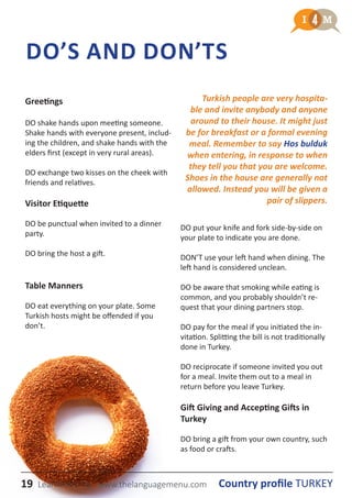 19 Country profile TURKEYLearnmera Oy www.thelanguagemenu.com
DO’S AND DON’ТS
Greetings
DO shake hands upon meeting someone.
Shake hands with everyone present, includ-
ing the children, and shake hands with the
elders first (except in very rural areas).
DO exchange two kisses on the cheek with
friends and relatives.
Visitor Etiquette
DO be punctual when invited to a dinner
party.
DO bring the host a gift.
Table Manners
DO eat everything on your plate. Some
Turkish hosts might be offended if you
don’t.
DO put your knife and fork side-by-side on
your plate to indicate you are done.
DON’T use your left hand when dining. The
left hand is considered unclean.
DO be aware that smoking while eating is
common, and you probably shouldn’t re-
quest that your dining partners stop.
DO pay for the meal if you initiated the in-
vitation. Splitting the bill is not traditionally
done in Turkey.
DO reciprocate if someone invited you out
for a meal. Invite them out to a meal in
return before you leave Turkey.
Gift Giving and Accepting Gifts in
Turkey
DO bring a gift from your own country, such
as food or crafts.
Turkish people are very hospita-
ble and invite anybody and anyone
around to their house. It might just
be for breakfast or a formal evening
meal. Remember to say Hos bulduk
when entering, in response to when
they tell you that you are welcome.
Shoes in the house are generally not
allowed. Instead you will be given a
pair of slippers.
19 Country profile TURKEYLearnmera Oy www.thelanguagemenu.com
 