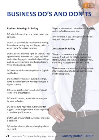 21 Country profile TURKEYLearnmera Oy www.thelanguagemenu.com
Business Meetings in Turkey
DO schedule meetings one to two weeks in
advance.
DON’T try to schedule appointments during
Ramadan or during July and August, which is
when many Turks take vacation.
DON’T discuss business right off the bat. First
appointments are often just to get to know
each other. Engage in small talk about things
such as soccer, families, and Turkish history.
Avoid bringing up politics.
DO have your information printed in English
and Turkish.
DO maintain eye contact during meetings.
Turks make eye contact while speaking as a
sign of honesty.
DO create graphs, charts, and other visual
items for a presentation.
DO remain patient, as decision-making can
be slow in Turkey.
DO be ready to negotiate. Turks will often
suggest something extreme in the beginning
to see how you’ll respond.
DON’T use pressure tactics, such as imposing
a deadline.
DO use both hands when exchanging a busi-
ness card.
DO get business cards printed with the infor-
mation in Turkish on one side.
DON’T be late. If you think you won’t be on
time, call to explain why.
Dress Attire in Turkey
DO dress conservatively for business oc-
casions. A suit and tie will do. In cities like
Istanbul, where the summers get really hot,
it is usually acceptable to not wear a tie.
DO wear more conservative clothing outside
of large cities, but shorts and short sleeves
are still acceptable.
BUSINESS DO’S AND DON’TS
21 Country profile TURKEYLearnmera Oy www.thelanguagemenu.com
 