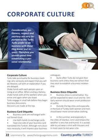 22 Country profile TURKEYLearnmera Oy www.thelanguagemenu.com
CORPORATE CULTURE
Corporate Culture
Turks take punctuality for business meet-
ings very seriously and expect that you will
do likewise; call with an explanation if you
are delayed.
Shake hands with each person upon ar-
riving at an office. When visiting a factory,
shake hands with all the workers when you
arrive and again when you leave.
Turks engage in small talk before they begin
business discussions.
Decisions are made at the top.
Business Card Etiquette
•	 Business cards are exchanged with-
out formal ritual.
•	 Use both hands to exchange cards.
•	 Have one side of your business card
translated into Turkish. Although not a busi-
ness necessity, it will impress your business
colleagues.
•	 Quite often Turks do not give their
business card unless they are certain that
they wish to establish a business relation-
ship.
Business Dress Etiquette
•	 Business dress is conservative. You
will be expected to wear a suit and tie. Sim-
ilarly women should wear smart profession-
al outfits.
•	 Outside the big cities and especially
in the East of Turkey both women and men
should wear more conservative clothing.
•	 In the summer, and especially in
the cities of Istanbul, Izmir and Ankara the
weather is very hot and humid. It is accept-
able to just wear a shirt with trousers and
in most cases to not wear a tie.
Consideration, po-
liteness, respect and
courtesy are very im-
portant to the Turks.
Turks prefer to do
business with those
they know and re-
spect. Therefore you
should spend time
establishing a per-
sonal relationship.
 