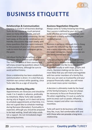 23 Country profile TURKEYLearnmera Oy www.thelanguagemenu.com
Relationships & Communication
Courtesy is crucial in all business dealings.
Turks do not require as much personal
space as many other cultures, and will
stand close to you while conversing. Do not
back away, as this can be construed as un-
friendly. Discussions may start slowly, with
many questions that may seem irrelevant
to the purpose of your visit. It is extremely
rude to insist that your colleagues get to
the point.
Ask about his/her family without prying.
Questions about children will be welcomed.
The Turks are proud of their country and
will enjoy answering questions about their
culture and history, although be sure to
avoid political history.
Once a relationship has been established,
communication is direct. It is vital that you
maintain eye contact while speaking, since
Turks take this as a sign of sincerity.
Business Meeting Etiquette
Appointments are necessary and should be
made 1 to 2 weeks in advance, preferably
by telephone. Many Turks take vacation
during July or August, so it is best not to try
to schedule appointments at that time. It is
also not a good idea to schedule meetings
during Ramazan (Ramadan). Punctuality is
expected, although you should be prepared
to be kept waiting. Small talk helps estab-
lish a rapport. Do not immediately begin
discussing business.
Business Negotiation Etiquette
Always come to Turkey knowing two things.
Your success is defined by your ability to
build effective personal relationships, com-
bined with a clearly outlined and well pre-
sented proposal.
Business is personal. Although this is chang-
ing with the influx of big multi-nationals
and a more corporate culture in some of
the larger companies, many businesses are
still family owned and run.
Turks are primarily oral and visual commu-
nicators, so in addition to written statistics,
projections and the like try to present in-
formation vocally or with maps, graphs and
charts. Decision-making can be slow. It is
most likely that you will meet and negotiate
with less senior members of a family first.
Once you are seen as trustworthy and your
proposal financially viable, you will move
on to meet more senior members.
A decision is ultimately made by the head
of the family/company. It may not always
be necessary to focus on financial bene-
fits when negotiating. It is just as useful to
point to areas such as power, influence,
honour, respect and other non-monetary
incentives.
Turks will want to do business with those
they like, trust, feel comfortable with and
with those who can provide a long term
relationship.
BUSINESS ETIQUETTE
23 Country profile TURKEYLearnmera Oy www.thelanguagemenu.com
 