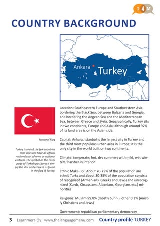 3 Country profile TURKEYLearnmera Oy www.thelanguagemenu.com
COUNTRY BACKGROUND
Location: Southeastern Europe and Southwestern Asia,
bordering the Black Sea, between Bulgaria and Georgia,
and bordering the Aegean Sea and the Mediterranean
Sea, between Greece and Syria. Geographically, Turkey sits
in two continents, Europe and Asia, although around 97%
of its land area is on the Asian side.
Capital: Ankara. Istanbul is the largest city in Turkey and
the third most populous urban area in Europe; it is the
only city in the world built on two continents.
Climate: temperate; hot, dry summers with mild, wet win-
ters; harsher in interior
Ethnic Make-up: About 70-75% of the population are
ethnic Turks and about 30-35% of the population consists
of recognized (Armenians, Greeks and Jews) and unrecog-
nized (Kurds, Circassians, Albanians, Georgians etc.) mi-
norities
Religions: Muslim 99.8% (mostly Sunni), other 0.2% (most-
ly Christians and Jews)
Government: republican parliamentary democracy
National Flag
TurkeyAnkara
Turkey is one of the few countries
that does not have an official
national coat of arms or national
emblem. The symbol on the cover
page of Turkish passports is sim-
ply the star and crescent as found
in the flag of Turkey.
3 Country profile TURKEYLearnmera Oy www.thelanguagemenu.com
 