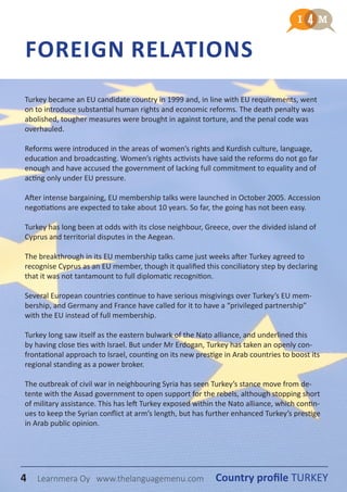 4 Country profile TURKEYLearnmera Oy www.thelanguagemenu.com
Turkey became an EU candidate country in 1999 and, in line with EU requirements, went
on to introduce substantial human rights and economic reforms. The death penalty was
abolished, tougher measures were brought in against torture, and the penal code was
overhauled.
Reforms were introduced in the areas of women’s rights and Kurdish culture, language,
education and broadcasting. Women’s rights activists have said the reforms do not go far
enough and have accused the government of lacking full commitment to equality and of
acting only under EU pressure.
After intense bargaining, EU membership talks were launched in October 2005. Accession
negotiations are expected to take about 10 years. So far, the going has not been easy.
Turkey has long been at odds with its close neighbour, Greece, over the divided island of
Cyprus and territorial disputes in the Aegean.
The breakthrough in its EU membership talks came just weeks after Turkey agreed to
recognise Cyprus as an EU member, though it qualified this conciliatory step by declaring
that it was not tantamount to full diplomatic recognition.
Several European countries continue to have serious misgivings over Turkey’s EU mem-
bership, and Germany and France have called for it to have a “privileged partnership”
with the EU instead of full membership.
Turkey long saw itself as the eastern bulwark of the Nato alliance, and underlined this
by having close ties with Israel. But under Mr Erdogan, Turkey has taken an openly con-
frontational approach to Israel, counting on its new prestige in Arab countries to boost its
regional standing as a power broker.
The outbreak of civil war in neighbouring Syria has seen Turkey’s stance move from de-
tente with the Assad government to open support for the rebels, although stopping short
of military assistance. This has left Turkey exposed within the Nato alliance, which contin-
ues to keep the Syrian conflict at arm’s length, but has further enhanced Turkey’s prestige
in Arab public opinion.
FOREIGN RELATIONS
4 Country profile TURKEYLearnmera Oy www.thelanguagemenu.com
 