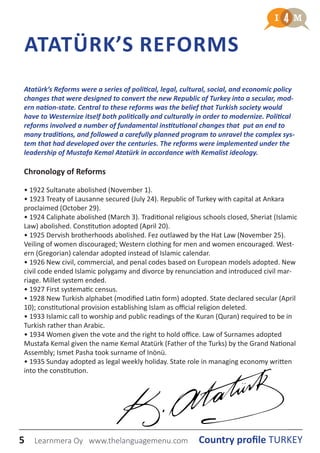 5 Country profile TURKEYLearnmera Oy www.thelanguagemenu.com
ATATÜRK’S REFORMS
Atatürk’s Reforms were a series of political, legal, cultural, social, and economic policy
changes that were designed to convert the new Republic of Turkey into a secular, mod-
ern nation-state. Central to these reforms was the belief that Turkish society would
have to Westernize itself both politically and culturally in order to modernize. Political
reforms involved a number of fundamental institutional changes that put an end to
many traditions, and followed a carefully planned program to unravel the complex sys-
tem that had developed over the centuries. The reforms were implemented under the
leadership of Mustafa Kemal Atatürk in accordance with Kemalist ideology.
Chronology of Reforms
• 1922 Sultanate abolished (November 1).
• 1923 Treaty of Lausanne secured (July 24). Republic of Turkey with capital at Ankara
proclaimed (October 29).
• 1924 Caliphate abolished (March 3). Traditional religious schools closed, Sheriat (Islamic
Law) abolished. Constitution adopted (April 20).
• 1925 Dervish brotherhoods abolished. Fez outlawed by the Hat Law (November 25).
Veiling of women discouraged; Western clothing for men and women encouraged. West-
ern (Gregorian) calendar adopted instead of Islamic calendar.
• 1926 New civil, commercial, and penal codes based on European models adopted. New
civil code ended Islamic polygamy and divorce by renunciation and introduced civil mar-
riage. Millet system ended.
• 1927 First systematic census.
• 1928 New Turkish alphabet (modified Latin form) adopted. State declared secular (April
10); constitutional provision establishing Islam as official religion deleted.
• 1933 Islamic call to worship and public readings of the Kuran (Quran) required to be in
Turkish rather than Arabic.
• 1934 Women given the vote and the right to hold office. Law of Surnames adopted
Mustafa Kemal given the name Kemal Atatürk (Father of the Turks) by the Grand National
Assembly; Ismet Pasha took surname of Inönü.
• 1935 Sunday adopted as legal weekly holiday. State role in managing economy written
into the constitution.
 