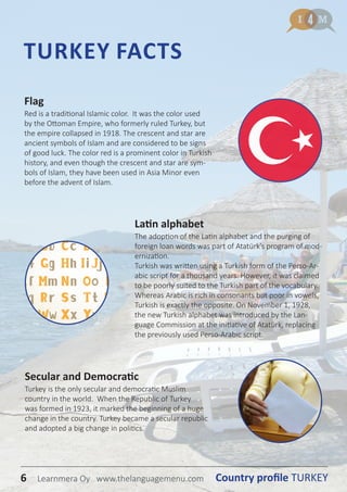 6 Country profile TURKEYLearnmera Oy www.thelanguagemenu.com
Flag
Red is a traditional Islamic color. It was the color used
by the Ottoman Empire, who formerly ruled Turkey, but
the empire collapsed in 1918. The crescent and star are
ancient symbols of Islam and are considered to be signs
of good luck. The color red is a prominent color in Turkish
history, and even though the crescent and star are sym-
bols of Islam, they have been used in Asia Minor even
before the advent of Islam.
TURKEY FACTS
Latin alphabet
The adoption of the Latin alphabet and the purging of
foreign loan words was part of Atatürk’s program of mod-
ernization.
Turkish was written using a Turkish form of the Perso-Ar-
abic script for a thousand years. However, it was claimed
to be poorly suited to the Turkish part of the vocabulary.
Whereas Arabic is rich in consonants but poor in vowels,
Turkish is exactly the opposite. On November 1, 1928,
the new Turkish alphabet was introduced by the Lan-
guage Commission at the initiative of Atatürk, replacing
the previously used Perso-Arabic script.
Secular and Democratic
Turkey is the only secular and democratic Muslim
country in the world. When the Republic of Turkey
was formed in 1923, it marked the beginning of a huge
change in the country. Turkey became a secular republic
and adopted a big change in politics.
6 Country profile TURKEYLearnmera Oy www.thelanguagemenu.com
 
