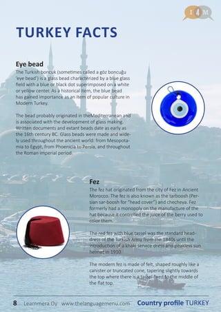 8 Country profile TURKEYLearnmera Oy www.thelanguagemenu.com
Eye bead
The Turkish boncuk (sometimes called a göz boncuğu
‘eye bead’) is a glass bead characterized by a blue glass
field with a blue or black dot superimposed on a white
or yellow center. As a historical item, the blue bead
has gained importance as an item of popular culture in
Modern Turkey.
The bead probably originated in theMediterranean and
is associated with the development of glass making.
Written documents and extant beads date as early as
the 16th century BC. Glass beads were made and wide-
ly used throughout the ancient world: from Mesopota-
mia to Egypt, from Phoenicia to Persia, and throughout
the Roman imperial period.
Fez
The fez hat originated from the city of Fez in Ancient
Morocco. The fez is also known as the tarboosh (Per-
sian sar-boosh for “head cover”) and checheya. Fez
formerly had a monopoly on the manufacture of the
hat because it controlled the juice of the berry used to
color them.
The red fez with blue tassel was the standard head-
dress of the Turkish Army from the 1840s until the
introduction of a khaki service dress and peakless sun
helmet in 1910.
The modern fez is made of felt, shaped roughly like a
canister or truncated cone, tapering slightly towards
the top where there is a tassel fixed to the middle of
the flat top.
TURKEY FACTS
8 Country profile TURKEYLearnmera Oy www.thelanguagemenu.com
 