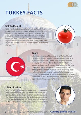 9 Country profile TURKEYLearnmera Oy www.thelanguagemenu.com
TURKEY FACTS
Islam
Islam is the religion of the majority of Turks although
the state is fiercely secular. Islam emanated from what
is today Saudi Arabia. Certain obligations for Muslims
is praying five times a day at dawn, noon, afternoon,
sunset, and evening. The exact time is listed in the local
newspaper each day. Friday is the Muslim holy day,
although this is not practised in Turkey. However, most
males will attend the congregational afternoon prayer.
During the holy month of Ramazan all Muslims must fast
from dawn to dusk. Fasting includes no eating, drinking,
cigarette smoking, or gum chewing.
Identification
After decades of nationalistic indoctrination, most cit-
izens self-identify as Turks regardless of ethnic back-
ground. Some of the major non-Turkish ethnic groups—
the Kurds in the southeast, the Arabs in the south, the
Laz of the western Black Sea coast, and the Georgians
in the northeast and northwest—express double identi-
ties.
Self-Sufficient
Turkey is classed as agriculturally self-sufficient. This
means that it does not rely on other countries for food
imports. Turkey is known throughout the world for
producing a number of different items including figs,
barley, tomatoes, egg plants, green peppers and lentils.
Next time when you are in your local supermarket, keep
an eye out for the delicious Turkish exports that line the
shelves.
9 Country profile TURKEYLearnmera Oy www.thelanguagemenu.com
 