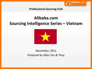 Professional Sourcing Club


             Alibaba.com
Sourcing Intelligence Series – Vietnam




               November, 2011
         Prepared by Allan Yau & Thuy
 