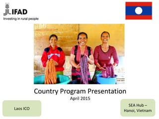 Country Program Presentation
April 2015
Laos ICO
SEA Hub –
Hanoi, Vietnam
 