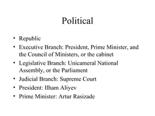 Political Republic Executive Branch: President, Prime Minister, and the Council of Ministers, or the cabinet Legislative Branch: Unicameral National Assembly, or the Parliament Judicial Branch: Supreme Court President: Ilham Aliyev Prime Minister: Artur Rasizade 