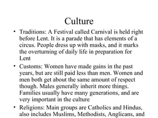 Culture Traditions: A Festival called Carnival is held right before Lent. It is a parade that has elements of a circus. People dress up with masks, and it marks the overturning of daily life in preparation for Lent Customs: Women have made gains in the past years, but are still paid less than men. Women and men both get about the same amount of respect though. Males generally inherit more things. Families usually have many generations, and are very important in the culture Religions: Main groups are Catholics and Hindus, also includes Muslims, Methodists, Anglicans, and Presbyterians 