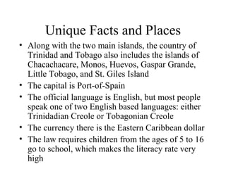 Unique Facts and Places Along with the two main islands, the country of Trinidad and Tobago also includes the islands of Chacachacare, Monos, Huevos, Gaspar Grande, Little Tobago, and St. Giles Island The capital is Port-of-Spain The official language is English, but most people speak one of two English based languages: either Trinidadian Creole or Tobagonian Creole The currency there is the Eastern Caribbean dollar The law requires children from the ages of 5 to 16 go to school, which makes the literacy rate very high 